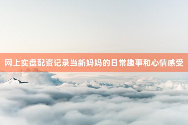 网上实盘配资记录当新妈妈的日常趣事和心情感受