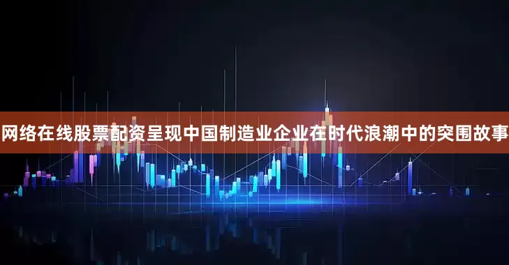 网络在线股票配资呈现中国制造业企业在时代浪潮中的突围故事