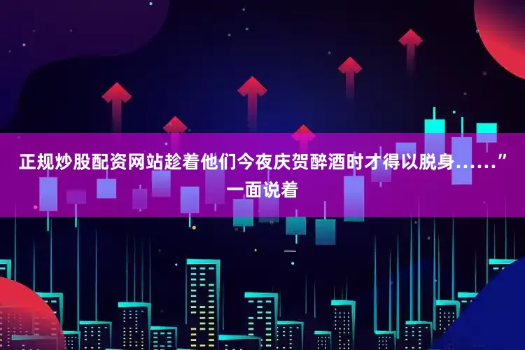 正规炒股配资网站趁着他们今夜庆贺醉酒时才得以脱身……”一面说着