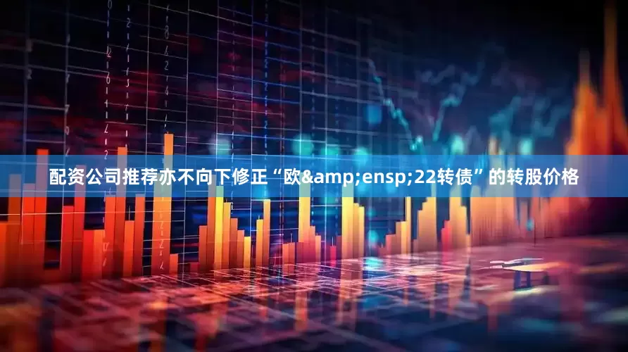 配资公司推荐亦不向下修正“欧&ensp;22转债”的转股价格