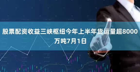 股票配资收益三峡枢纽今年上半年货运量超8000万吨7月1日