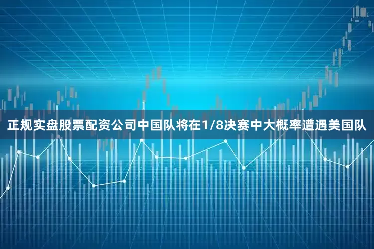 正规实盘股票配资公司中国队将在1/8决赛中大概率遭遇美国队