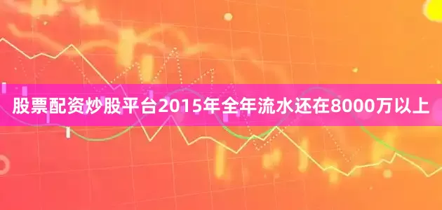 股票配资炒股平台2015年全年流水还在8000万以上
