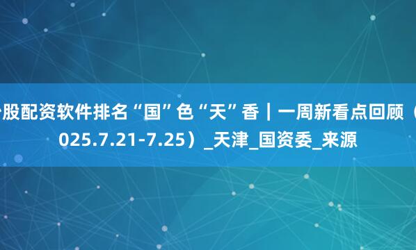 炒股配资软件排名“国”色“天”香｜一周新看点回顾（2025.7.21-7.25）_天津_国资委_来源