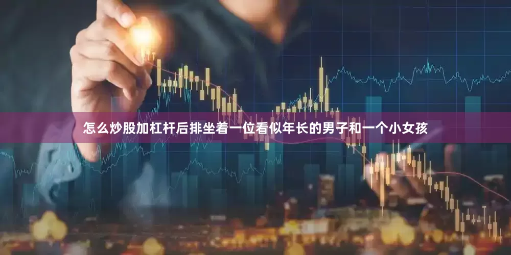 怎么炒股加杠杆后排坐着一位看似年长的男子和一个小女孩