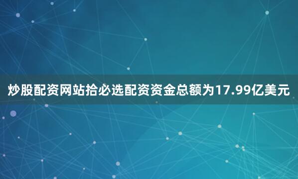 炒股配资网站拾必选配资资金总额为17.99亿美元