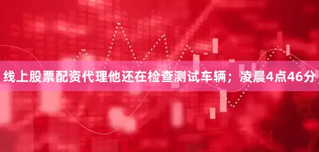线上股票配资代理他还在检查测试车辆；凌晨4点46分