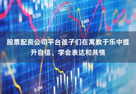 股票配资公司平台孩子们在寓教于乐中提升自信、学会表达和共情