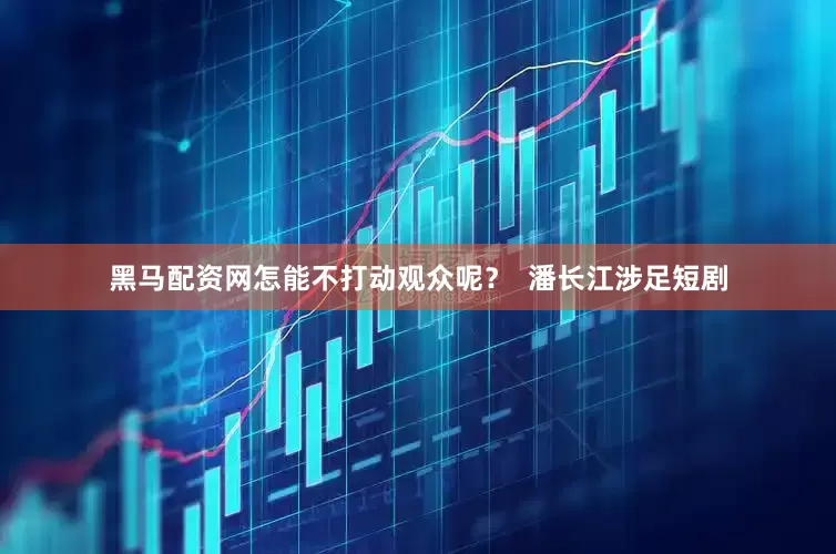黑马配资网怎能不打动观众呢？  潘长江涉足短剧