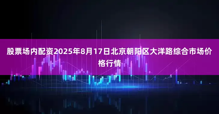 股票场内配资2025年8月17日北京朝阳区大洋路综合市场价格行情