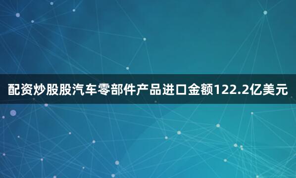 配资炒股股汽车零部件产品进口金额122.2亿美元