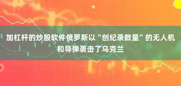 加杠杆的炒股软件俄罗斯以“创纪录数量”的无人机和导弹袭击了乌克兰