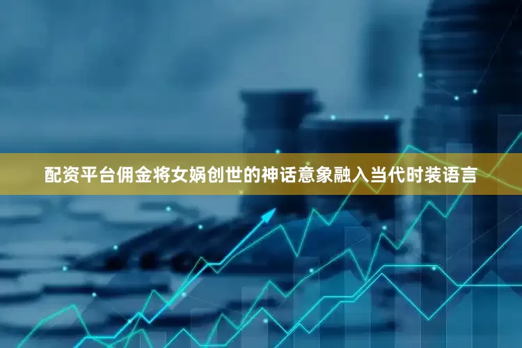 配资平台佣金将女娲创世的神话意象融入当代时装语言