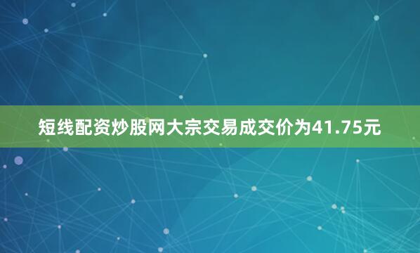 短线配资炒股网大宗交易成交价为41.75元