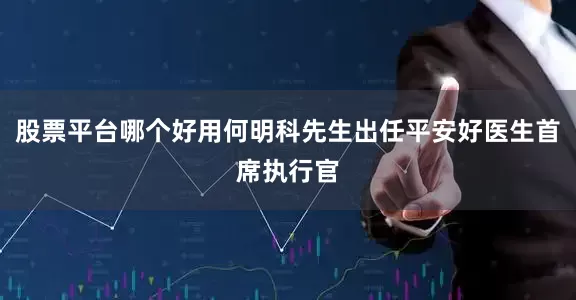 股票平台哪个好用何明科先生出任平安好医生首席执行官
