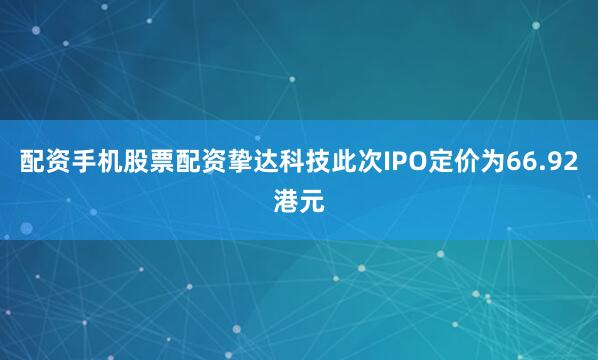 配资手机股票配资挚达科技此次IPO定价为66.92港元