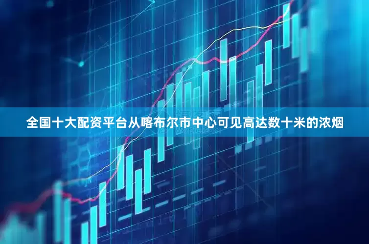 全国十大配资平台从喀布尔市中心可见高达数十米的浓烟