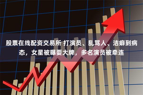 股票在线配资交易所 打演员、乱骂人、洁癖到病态，女星被曝耍大牌，多名演员被牵连