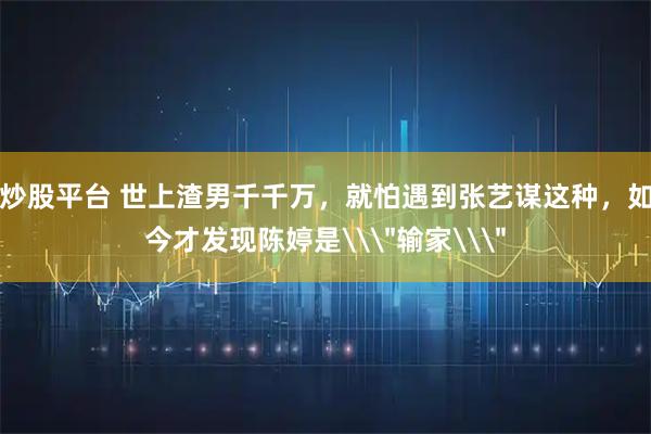 炒股平台 世上渣男千千万，就怕遇到张艺谋这种，如今才发现陈婷是\＂输家\＂
