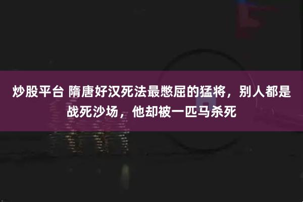 炒股平台 隋唐好汉死法最憋屈的猛将，别人都是战死沙场，他却被一匹马杀死