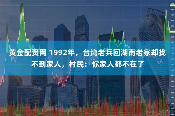 黄金配资网 1992年，台湾老兵回湖南老家却找不到家人，村民：你家人都不在了