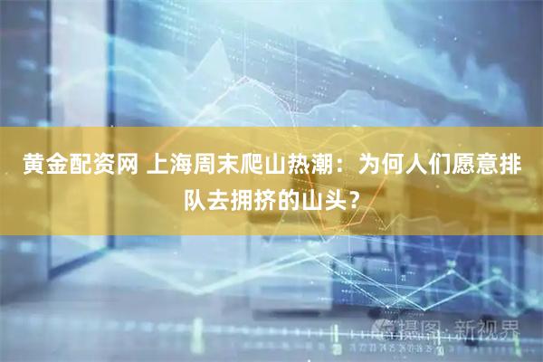 黄金配资网 上海周末爬山热潮：为何人们愿意排队去拥挤的山头？
