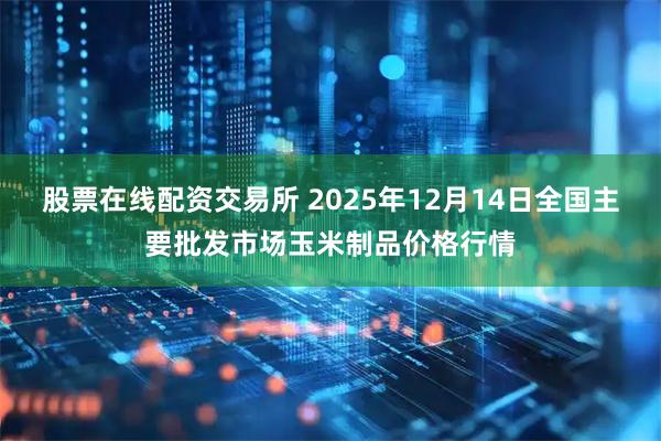 股票在线配资交易所 2025年12月14日全国主要批发市场玉米制品价格行情