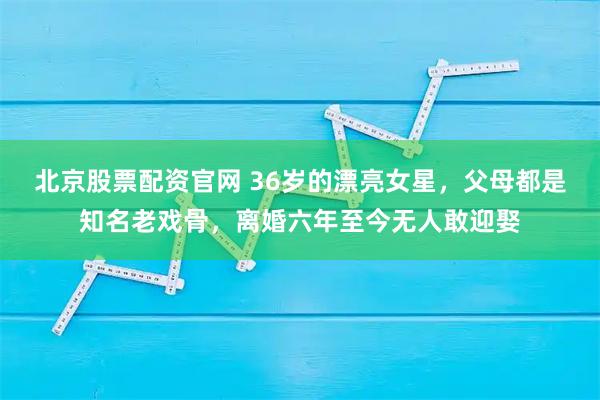 北京股票配资官网 36岁的漂亮女星，父母都是知名老戏骨，离婚六年至今无人敢迎娶