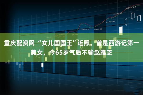 重庆配资网 “女儿国国王”近照，曾是西游记第一美女，今65岁气质不输赵雅芝
