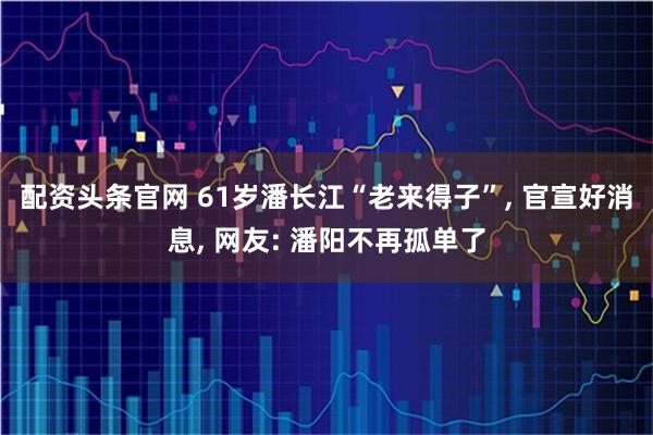 配资头条官网 61岁潘长江“老来得子”, 官宣好消息, 网友: 潘阳不再孤单了