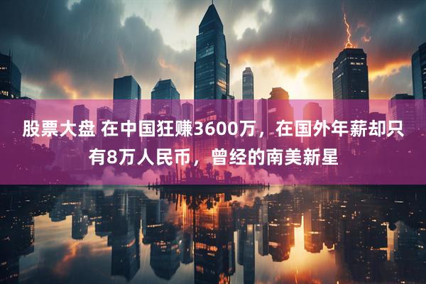 股票大盘 在中国狂赚3600万，在国外年薪却只有8万人民币，曾经的南美新星