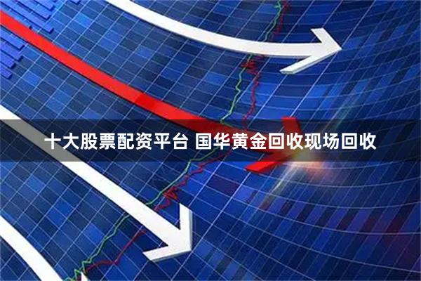 十大股票配资平台 国华黄金回收现场回收