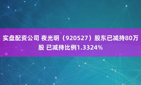 实盘配资公司 夜光明（920527）股东已减持80万股 已减持比例1.3324%