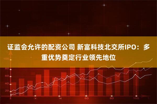 证监会允许的配资公司 新富科技北交所IPO：多重优势奠定行业领先地位