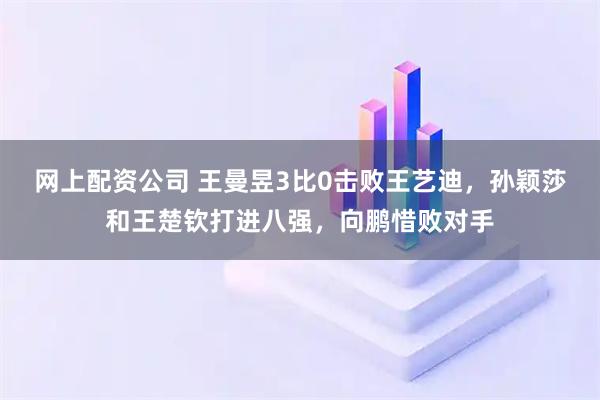 网上配资公司 王曼昱3比0击败王艺迪，孙颖莎和王楚钦打进八强，向鹏惜败对手