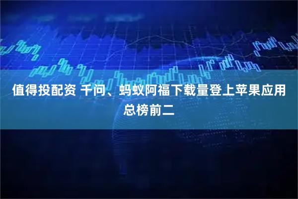 值得投配资 千问、蚂蚁阿福下载量登上苹果应用总榜前二