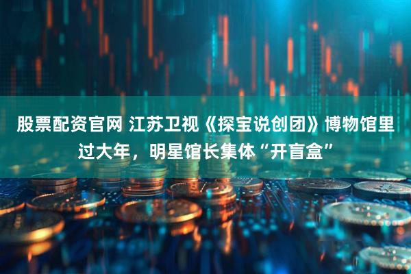 股票配资官网 江苏卫视《探宝说创团》博物馆里过大年，明星馆长集体“开盲盒”