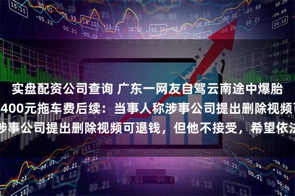 实盘配资公司查询 广东一网友自驾云南途中爆胎，不到4公里路被收1400元拖车费后续：当事人称涉事公司提出删除视频可退钱，但他不接受，希望依法处罚