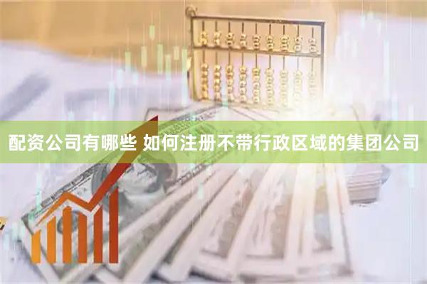 配资公司有哪些 如何注册不带行政区域的集团公司