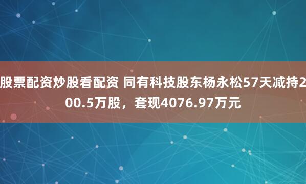 股票配资炒股看配资 同有科技股东杨永松57天减持200.5万股，套现4076.97万元