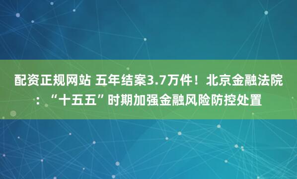 配资正规网站 五年结案3.7万件！北京金融法院：“十五五”时期加强金融风险防控处置