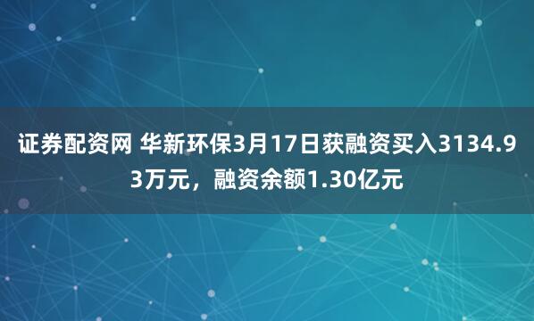 证券配资网 华新环保3月17日获融资买入3134.93万元，融资余额1.30亿元