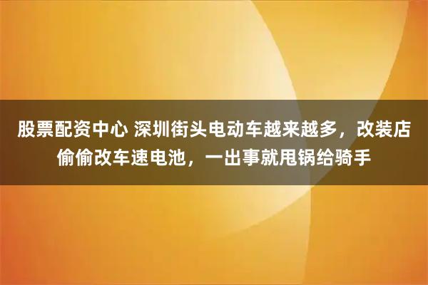 股票配资中心 深圳街头电动车越来越多，改装店偷偷改车速电池，一出事就甩锅给骑手