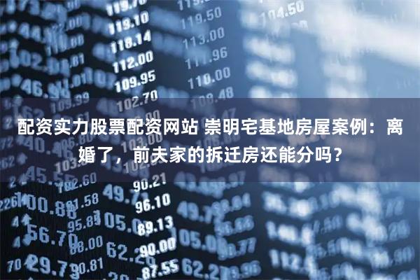 配资实力股票配资网站 崇明宅基地房屋案例：离婚了，前夫家的拆迁房还能分吗？