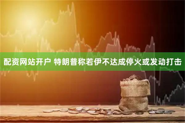 配资网站开户 特朗普称若伊不达成停火或发动打击