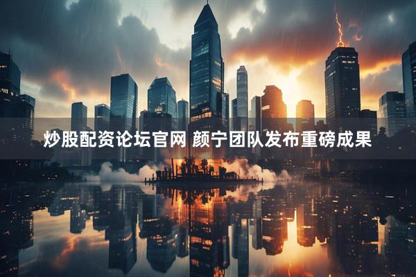 炒股配资论坛官网 颜宁团队发布重磅成果