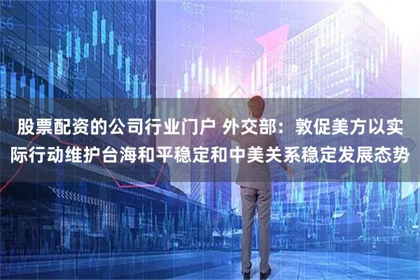 股票配资的公司行业门户 外交部：敦促美方以实际行动维护台海和平稳定和中美关系稳定发展态势