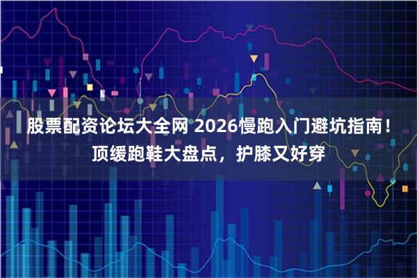 股票配资论坛大全网 2026慢跑入门避坑指南！顶缓跑鞋大盘点，护膝又好穿
