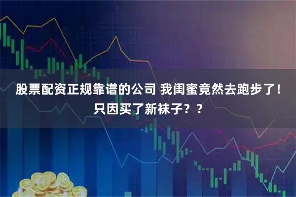 股票配资正规靠谱的公司 我闺蜜竟然去跑步了！只因买了新袜子？？