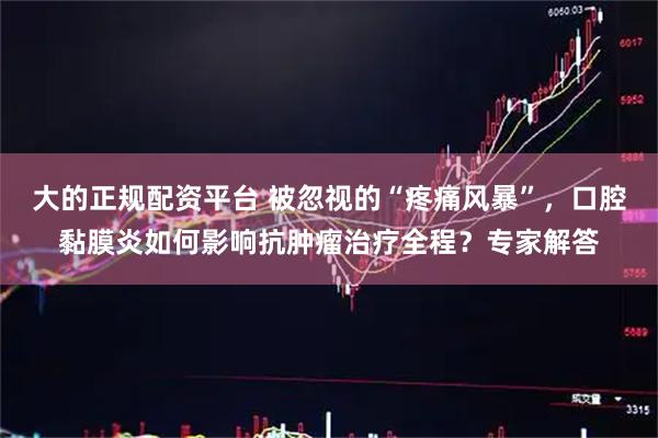 大的正规配资平台 被忽视的“疼痛风暴”，口腔黏膜炎如何影响抗肿瘤治疗全程？专家解答